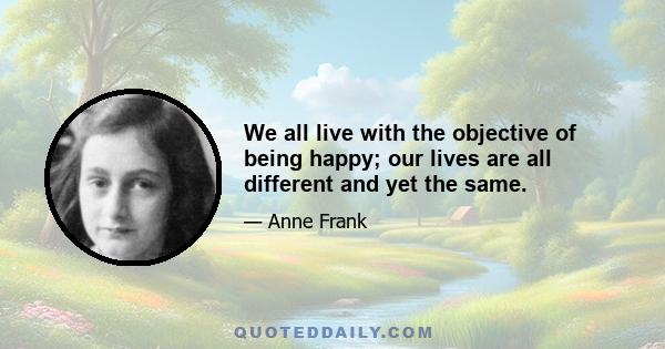 We all live with the objective of being happy; our lives are all different and yet the same.