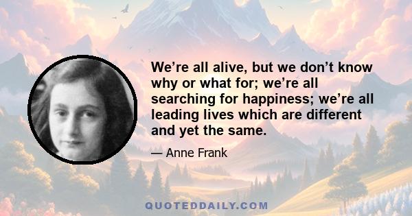 We’re all alive, but we don’t know why or what for; we’re all searching for happiness; we’re all leading lives which are different and yet the same.