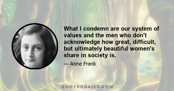 What I condemn are our system of values and the men who don't acknowledge how great, difficult, but ultimately beautiful women's share in society is.