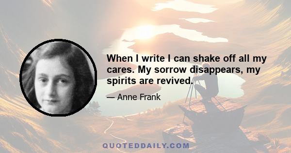 When I write I can shake off all my cares. My sorrow disappears, my spirits are revived.