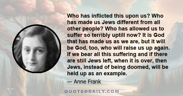 Who has inflicted this upon us? Who has made us Jews different from all other people? Who has allowed us to suffer so terribly uptill now? It is God that has made us as we are, but it will be God, too, who will raise us 