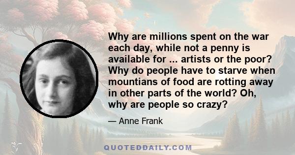 Why are millions spent on the war each day, while not a penny is available for ... artists or the poor? Why do people have to starve when mountians of food are rotting away in other parts of the world? Oh, why are