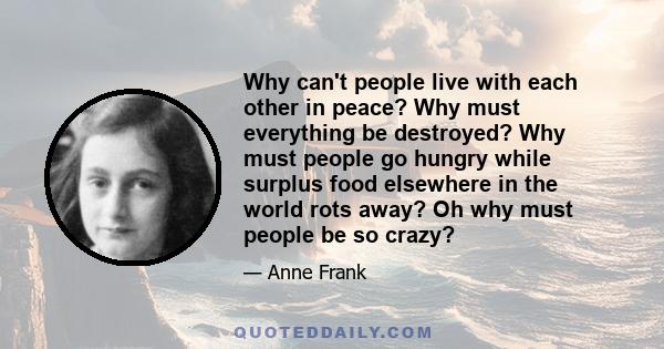 Why can't people live with each other in peace? Why must everything be destroyed? Why must people go hungry while surplus food elsewhere in the world rots away? Oh why must people be so crazy?