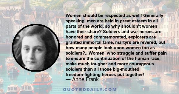 Women should be respected as well! Generally speaking, men are held in great esteem in all parts of the world, so why shouldn't women have their share? Soldiers and war heroes are honored and commemorated, explorers are 