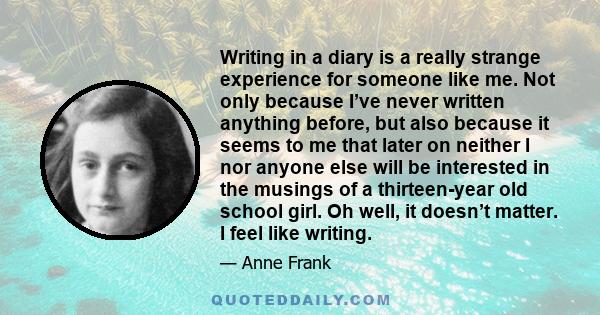 Writing in a diary is a really strange experience for someone like me. Not only because I’ve never written anything before, but also because it seems to me that later on neither I nor anyone else will be interested in