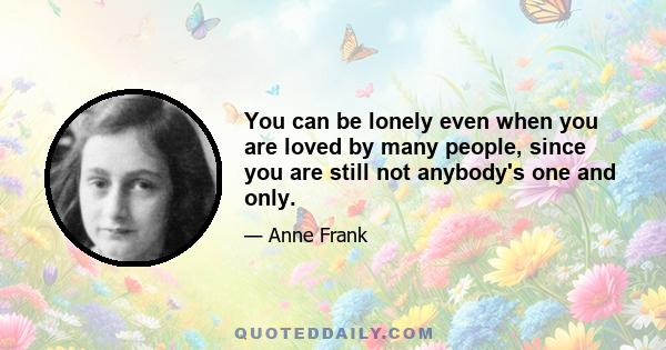 You can be lonely even when you are loved by many people, since you are still not anybody's one and only.