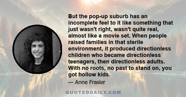 But the pop-up suburb has an incomplete feel to it like something that just wasn't right, wasn't quite real, almost like a movie set. When people raised families in that sterile environment, it produced directionless