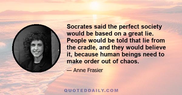 Socrates said the perfect society would be based on a great lie. People would be told that lie from the cradle, and they would believe it, because human beings need to make order out of chaos.