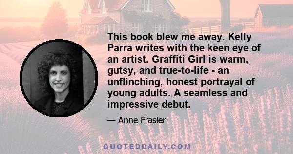 This book blew me away. Kelly Parra writes with the keen eye of an artist. Graffiti Girl is warm, gutsy, and true-to-life - an unflinching, honest portrayal of young adults. A seamless and impressive debut.