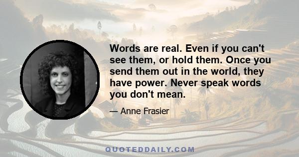 Words are real. Even if you can't see them, or hold them. Once you send them out in the world, they have power. Never speak words you don't mean.