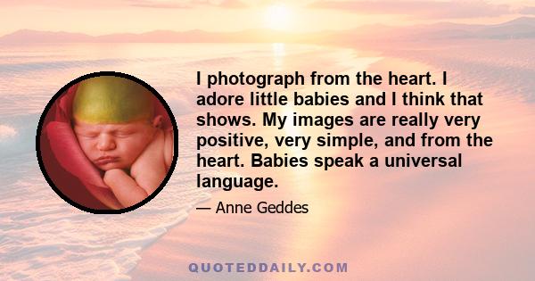 I photograph from the heart. I adore little babies and I think that shows. My images are really very positive, very simple, and from the heart. Babies speak a universal language.