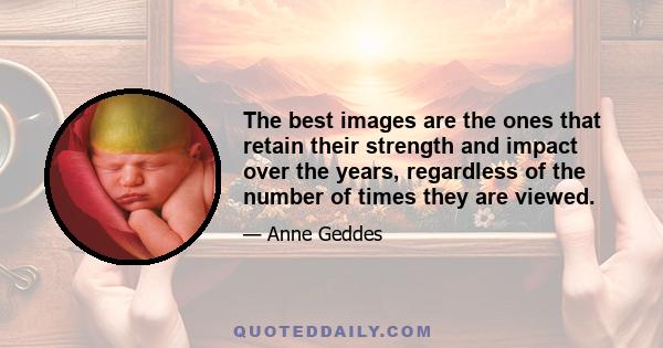 The best images are the ones that retain their strength and impact over the years, regardless of the number of times they are viewed.