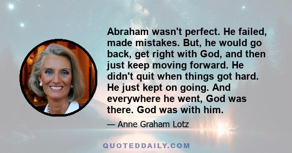 Abraham wasn't perfect. He failed, made mistakes. But, he would go back, get right with God, and then just keep moving forward. He didn't quit when things got hard. He just kept on going. And everywhere he went, God was 