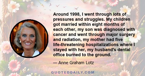 Around 1998, I went through lots of pressures and struggles. My children got married within eight months of each other, my son was diagnosed with cancer and went through major surgery and radiation, my mother had five