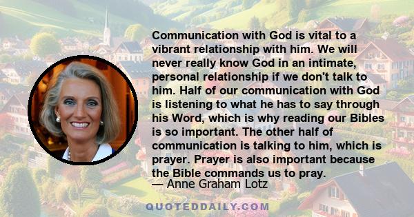 Communication with God is vital to a vibrant relationship with him. We will never really know God in an intimate, personal relationship if we don't talk to him. Half of our communication with God is listening to what he 