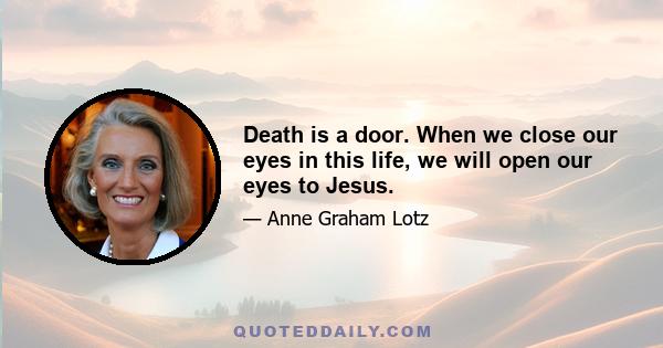 Death is a door. When we close our eyes in this life, we will open our eyes to Jesus.