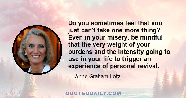 Do you sometimes feel that you just can't take one more thing? Even in your misery, be mindful that the very weight of your burdens and the intensity going to use in your life to trigger an experience of personal