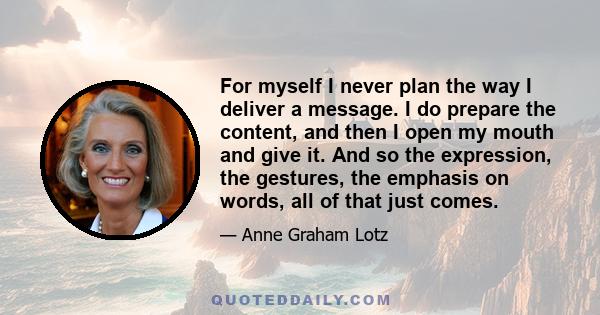 For myself I never plan the way I deliver a message. I do prepare the content, and then I open my mouth and give it. And so the expression, the gestures, the emphasis on words, all of that just comes.