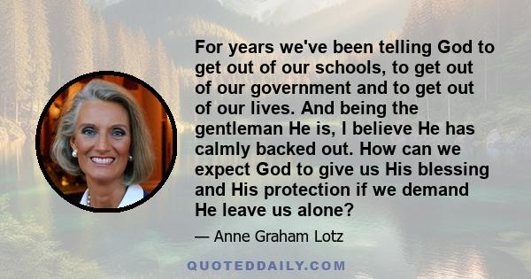 For years we've been telling God to get out of our schools, to get out of our government and to get out of our lives. And being the gentleman He is, I believe He has calmly backed out. How can we expect God to give us