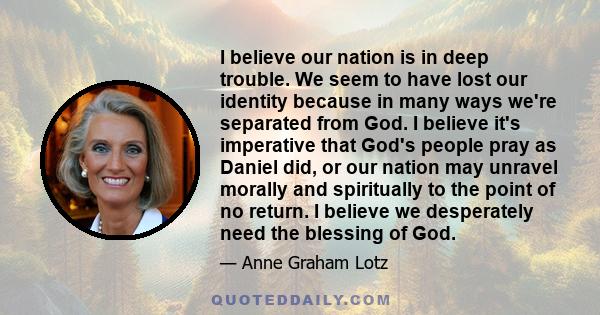 I believe our nation is in deep trouble. We seem to have lost our identity because in many ways we're separated from God. I believe it's imperative that God's people pray as Daniel did, or our nation may unravel morally 