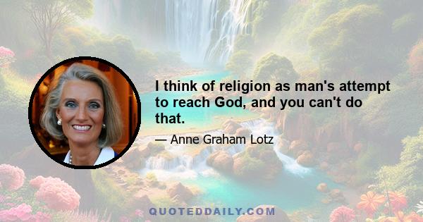 I think of religion as man's attempt to reach God, and you can't do that.