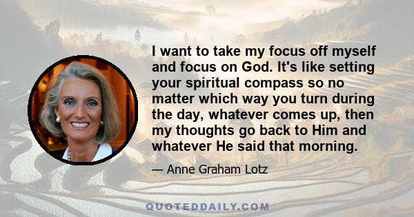 I want to take my focus off myself and focus on God. It's like setting your spiritual compass so no matter which way you turn during the day, whatever comes up, then my thoughts go back to Him and whatever He said that