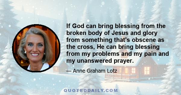 If God can bring blessing from the broken body of Jesus and glory from something that's obscene as the cross, He can bring blessing from my problems and my pain and my unanswered prayer.