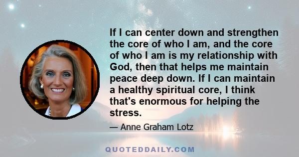 If I can center down and strengthen the core of who I am, and the core of who I am is my relationship with God, then that helps me maintain peace deep down. If I can maintain a healthy spiritual core, I think that's