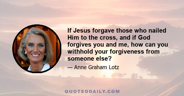 If Jesus forgave those who nailed Him to the cross, and if God forgives you and me, how can you withhold your forgiveness from someone else?