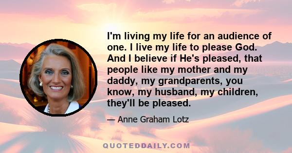 I'm living my life for an audience of one. I live my life to please God. And I believe if He's pleased, that people like my mother and my daddy, my grandparents, you know, my husband, my children, they'll be pleased.