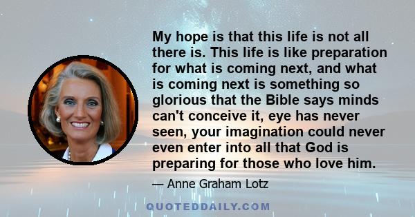 My hope is that this life is not all there is. This life is like preparation for what is coming next, and what is coming next is something so glorious that the Bible says minds can't conceive it, eye has never seen,