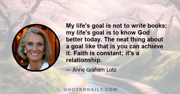 My life's goal is not to write books; my life's goal is to know God better today. The neat thing about a goal like that is you can achieve it. Faith is constant; it's a relationship.