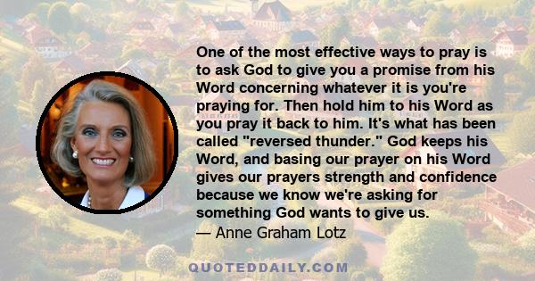 One of the most effective ways to pray is to ask God to give you a promise from his Word concerning whatever it is you're praying for. Then hold him to his Word as you pray it back to him. It's what has been called