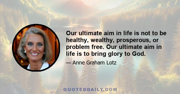 Our ultimate aim in life is not to be healthy, wealthy, prosperous, or problem free. Our ultimate aim in life is to bring glory to God.