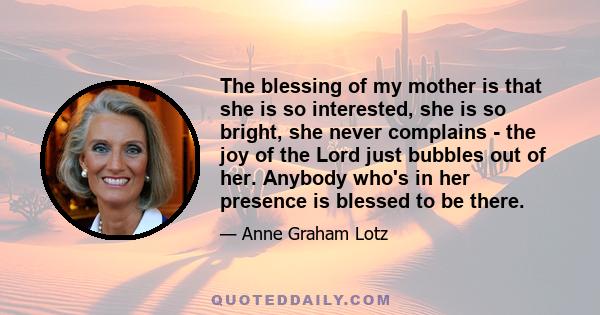 The blessing of my mother is that she is so interested, she is so bright, she never complains - the joy of the Lord just bubbles out of her. Anybody who's in her presence is blessed to be there.