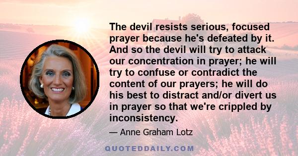 The devil resists serious, focused prayer because he's defeated by it. And so the devil will try to attack our concentration in prayer; he will try to confuse or contradict the content of our prayers; he will do his