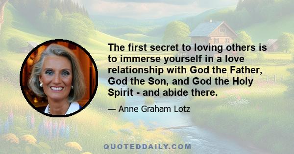 The first secret to loving others is to immerse yourself in a love relationship with God the Father, God the Son, and God the Holy Spirit - and abide there.