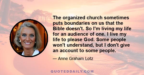 The organized church sometimes puts boundaries on us that the Bible doesn't. So I'm living my life for an audience of one. I live my life to please God. Some people won't understand, but I don't give an account to some