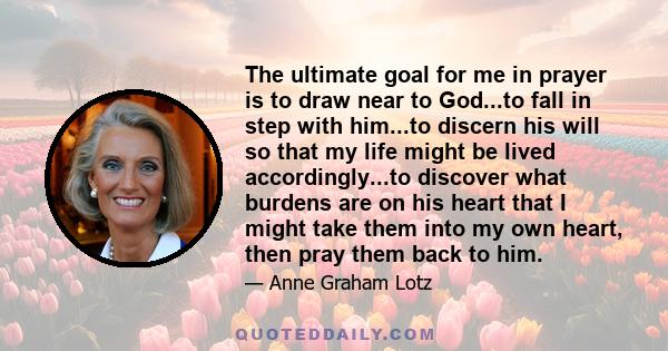 The ultimate goal for me in prayer is to draw near to God...to fall in step with him...to discern his will so that my life might be lived accordingly...to discover what burdens are on his heart that I might take them