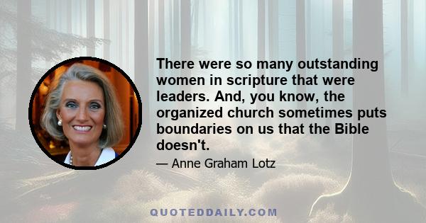 There were so many outstanding women in scripture that were leaders. And, you know, the organized church sometimes puts boundaries on us that the Bible doesn't.