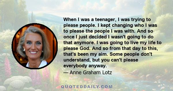 When I was a teenager, I was trying to please people. I kept changing who I was to please the people I was with. And so once I just decided I wasn't going to do that anymore. I was going to live my life to please God.