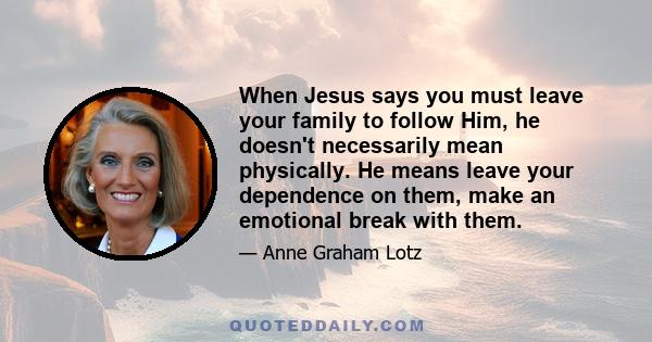 When Jesus says you must leave your family to follow Him, he doesn't necessarily mean physically. He means leave your dependence on them, make an emotional break with them.