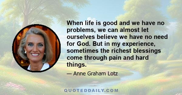 When life is good and we have no problems, we can almost let ourselves believe we have no need for God. But in my experience, sometimes the richest blessings come through pain and hard things.