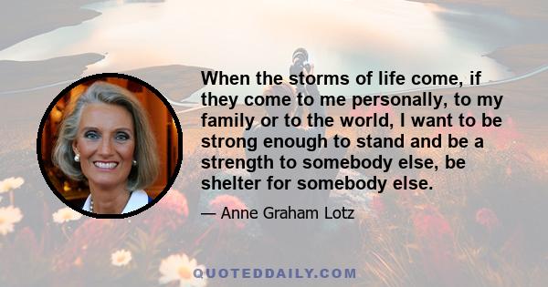 When the storms of life come, if they come to me personally, to my family or to the world, I want to be strong enough to stand and be a strength to somebody else, be shelter for somebody else.