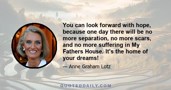 You can look forward with hope, because one day there will be no more separation, no more scars, and no more suffering in My Fathers House. It's the home of your dreams!