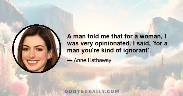 A man told me that for a woman, I was very opinionated. I said, 'for a man you're kind of ignorant'.