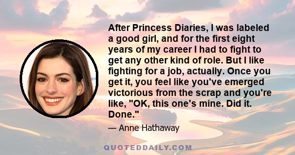 After Princess Diaries, I was labeled a good girl, and for the first eight years of my career I had to fight to get any other kind of role. But I like fighting for a job, actually. Once you get it, you feel like you've