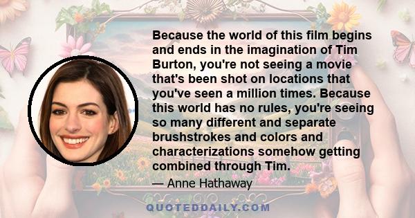 Because the world of this film begins and ends in the imagination of Tim Burton, you're not seeing a movie that's been shot on locations that you've seen a million times. Because this world has no rules, you're seeing