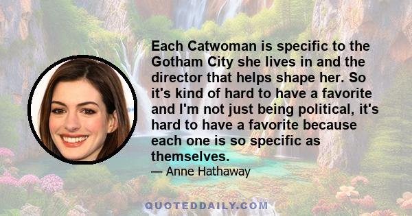 Each Catwoman is specific to the Gotham City she lives in and the director that helps shape her. So it's kind of hard to have a favorite and I'm not just being political, it's hard to have a favorite because each one is 