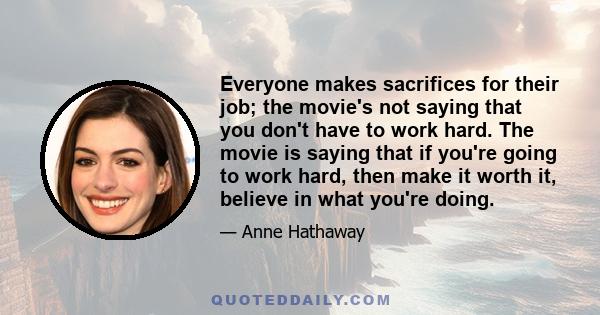 Everyone makes sacrifices for their job; the movie's not saying that you don't have to work hard. The movie is saying that if you're going to work hard, then make it worth it, believe in what you're doing.